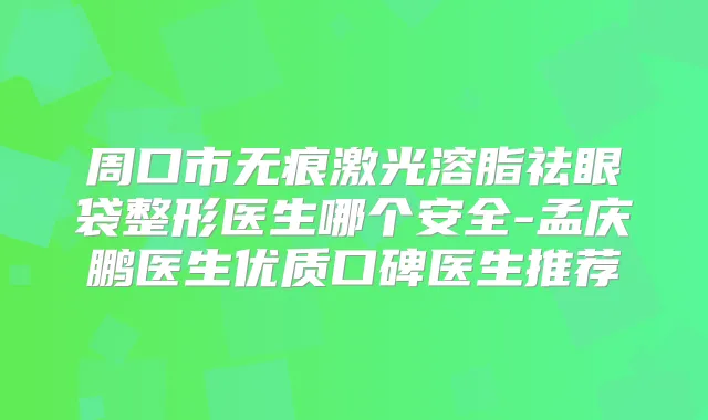 周口市无痕激光溶脂祛眼袋整形医生哪个安全-孟庆鹏医生优质口碑医生推荐