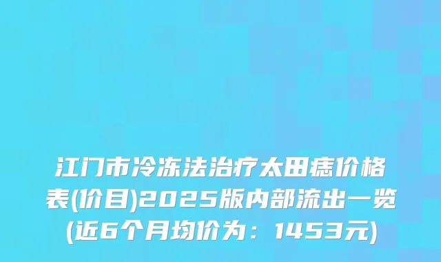 江门市冷冻法太田痣价格表(价目)2025版内部流出一览(近6个月均价为：1453元)