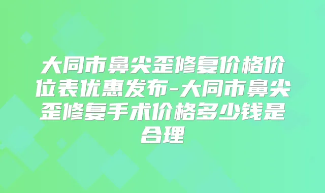 大同市鼻尖歪修复价格价位表优惠发布-大同市鼻尖歪修复手术价格多少钱是合理