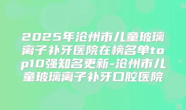 2025年沧州市儿童玻璃离子补牙医院在榜名单top10强知名更新-沧州市儿童玻璃离子补牙口腔医院