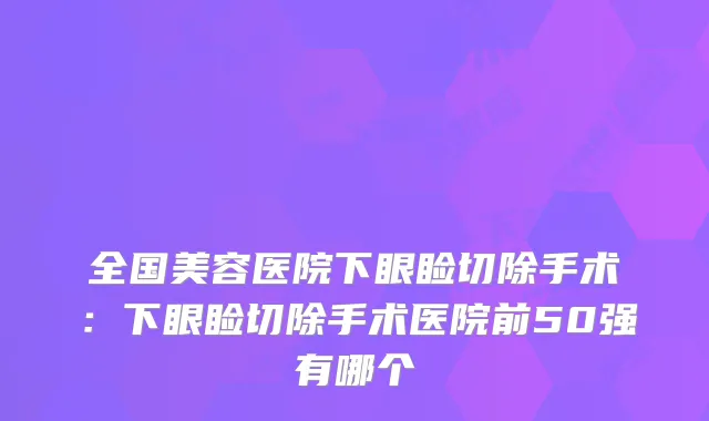 全国美容医院下眼睑切除手术:下眼睑切除手术医院前50强有哪个