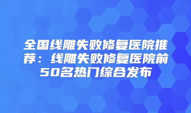 全国线雕失败修复医院推荐:线雕失败修复医院前50名热门综合发布