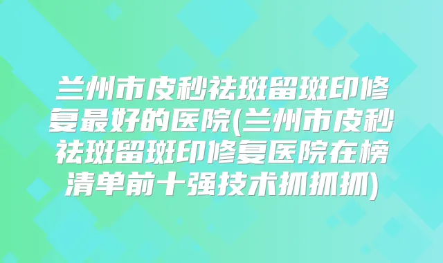 兰州市皮秒祛斑留斑印修复好的医院(兰州市皮秒祛斑留斑印修复医院在榜清单前十强技术抓抓抓)