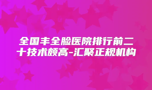 全国丰全脸医院排行前二十技术颇高-汇聚正规机构