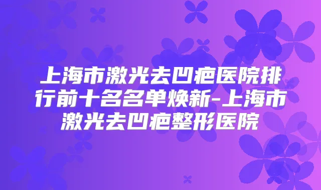 上海市激光去凹疤医院排行前十名名单焕新-上海市激光去凹疤整形医院