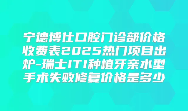 宁德博仕口腔门诊部价格收费表2025热门项目出炉-瑞士ITI种植牙亲水型手术失败修复价格是多少