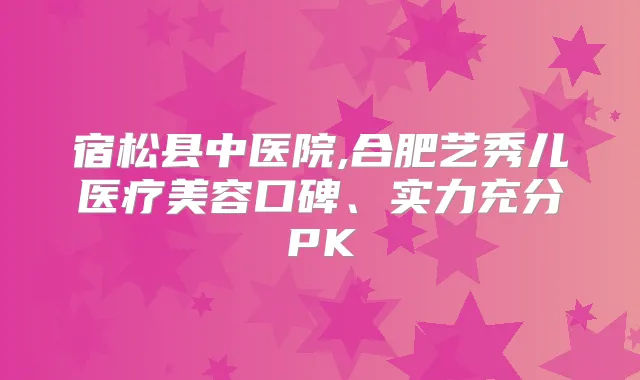 宿松县中医院,合肥艺秀儿医疗美容口碑、实力充分PK