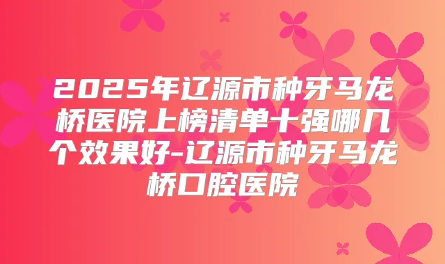 2025年辽源市种牙马龙桥医院上榜清单十强哪几个效果好-辽源市种牙马龙桥口腔医院