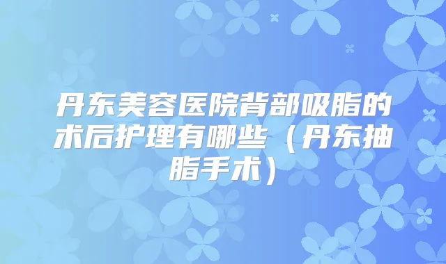 丹东美容医院背部吸脂的术后护理有哪些(丹东抽脂手术)