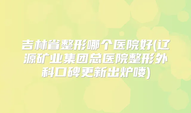吉林省整形哪个医院好(辽源矿业集团总医院整形外科口碑更新出炉喽)