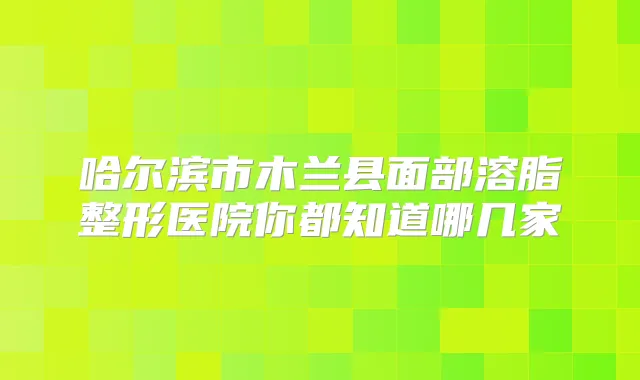 哈尔滨市木兰县面部溶脂整形医院你都知道哪几家
