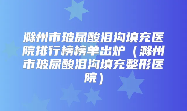 滁州市玻尿酸泪沟填充医院排行榜榜单出炉(滁州市玻尿酸泪沟填充整形医院)
