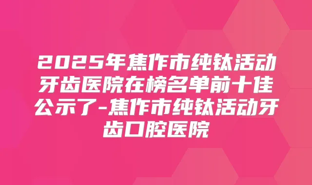 2025年焦作市纯钛活动牙齿医院在榜名单前十佳公示了-焦作市纯钛活动牙齿口腔医院