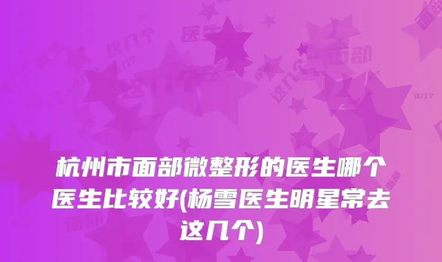杭州市面部微整形的医生哪个医生比较好(杨雪医生明星常去这几个)