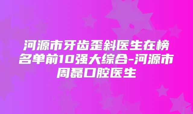 河源市牙齿歪斜医生在榜名单前10强大综合-河源市周磊口腔医生