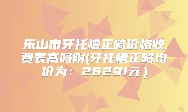 乐山市牙托槽正畸价格收费表高吗附(牙托槽正畸均价为:26291元)