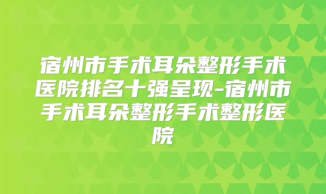 宿州市手术耳朵整形手术医院排名十强呈现-宿州市手术耳朵整形手术整形医院