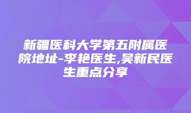 新疆医科大学第五附属医院地址-李艳医生,吴新民医生重点分享