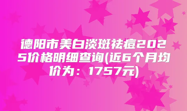 德阳市美白淡斑祛痘2025价格明细查询(近6个月均价为：1757元)