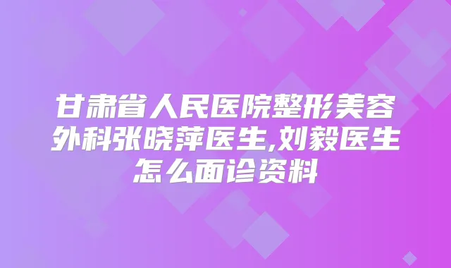 甘肃省人民医院整形美容外科张晓萍医生,刘毅医生怎么面诊资料