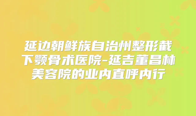 延边朝鲜族自治州整形截下颚骨术医院-延吉董昌林美容院的业内直呼内行