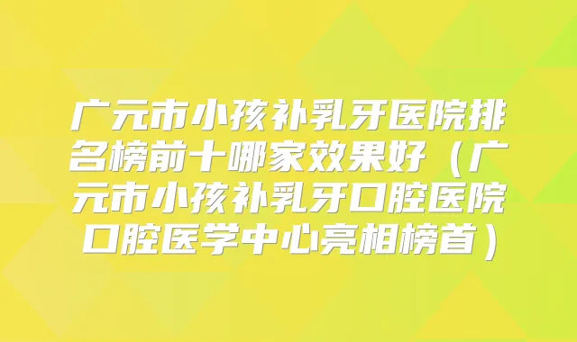 广元市小孩补乳牙医院排名榜前十哪家效果好（广元市小孩补乳牙口腔医院口腔医学中心亮相榜首）