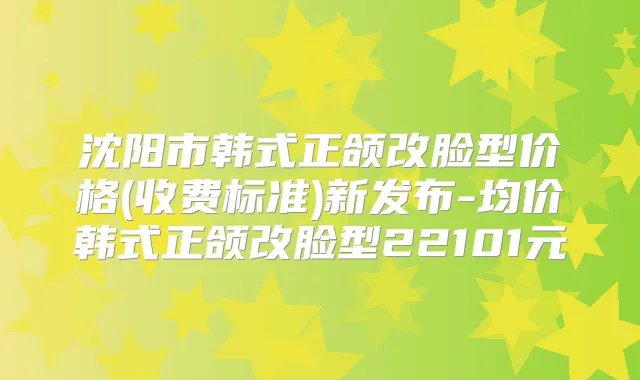 沈阳市韩式正颌改脸型价格(收费标准)新发布-均价韩式正颌改脸型22101元