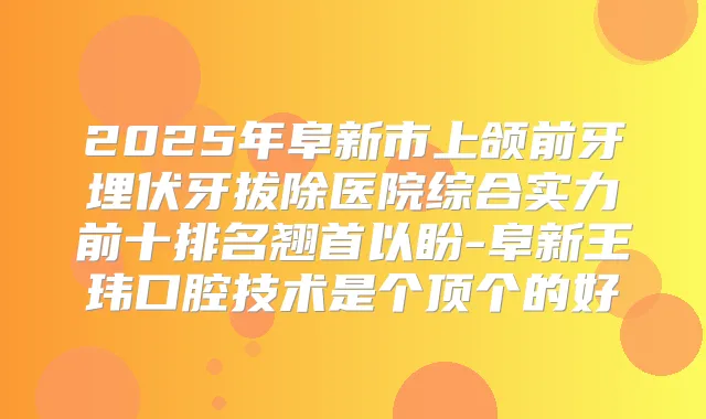 2025年阜新市上颌前牙埋伏牙拔除医院综合实力前十排名翘首以盼-阜新王玮口腔技术是个顶个的好