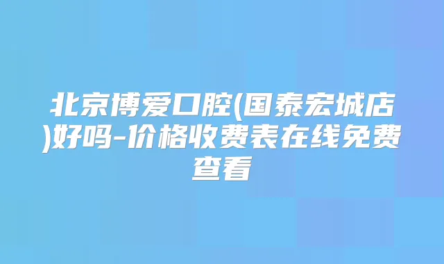北京博爱口腔(国泰宏城店)好吗-价格收费表在线免费查看