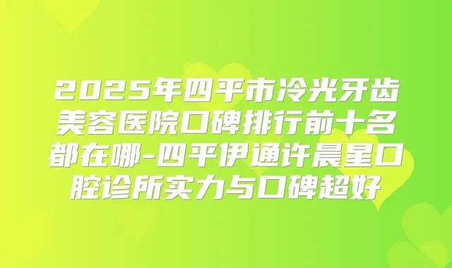 2025年四平市冷光牙齿美容医院口碑排行前十名都在哪-四平伊通许晨星口腔诊所实力与口碑超好