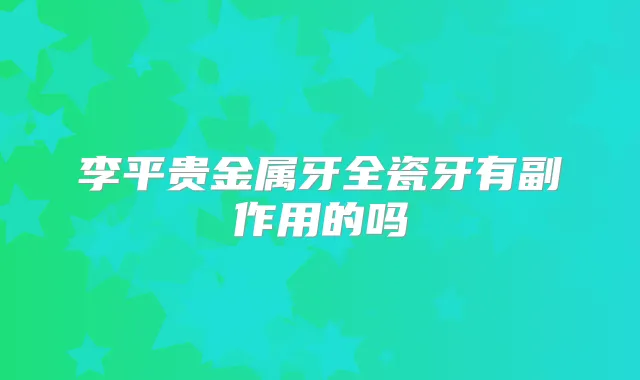 李平贵金属牙全瓷牙有副作用的吗