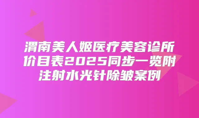 渭南美人姬医疗美容诊所价目表2025同步一览附注射水光针除皱案例
