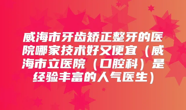 威海市牙齿矫正整牙的医院哪家技术好又便宜(威海市立医院(口腔科)是经验丰富的人气医生)