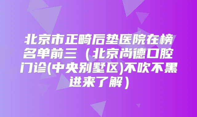 北京市正畸后垫医院在榜名单前三(北京尚德口腔门诊(中央别墅区)不吹不黑进来了解)