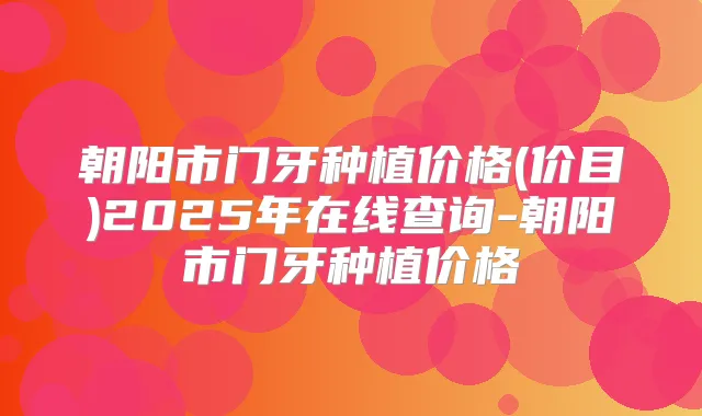 朝阳市门牙种植价格(价目)2025年在线查询-朝阳市门牙种植价格