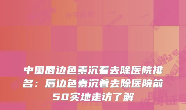 中国唇边色素沉着去除医院排名:唇边色素沉着去除医院前50实地走访了解