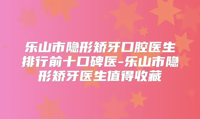 乐山市隐形矫牙口腔医生排行前十口碑医-乐山市隐形矫牙医生值得收藏