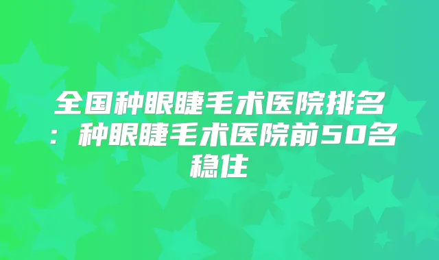 全国种眼睫毛术医院排名:种眼睫毛术医院前50名稳住