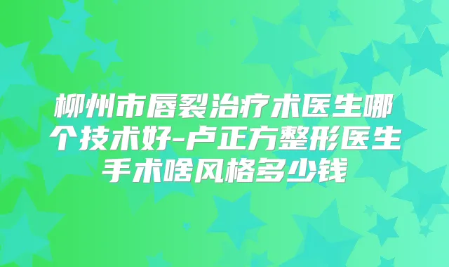 柳州市唇裂术医生哪个技术好-卢正方整形医生手术啥风格多少钱