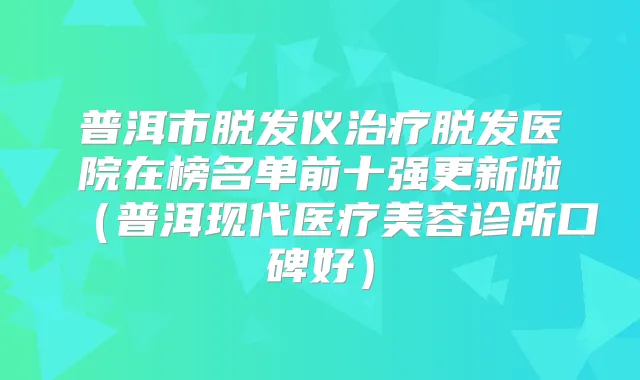 普洱市脱发仪脱发医院在榜名单前十强更新啦(普洱现代医疗美容诊所口碑好)