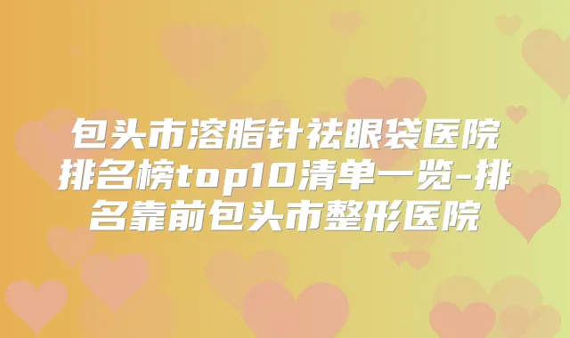 包头市溶脂针祛眼袋医院排名榜top10清单一览-排名靠前包头市整形医院