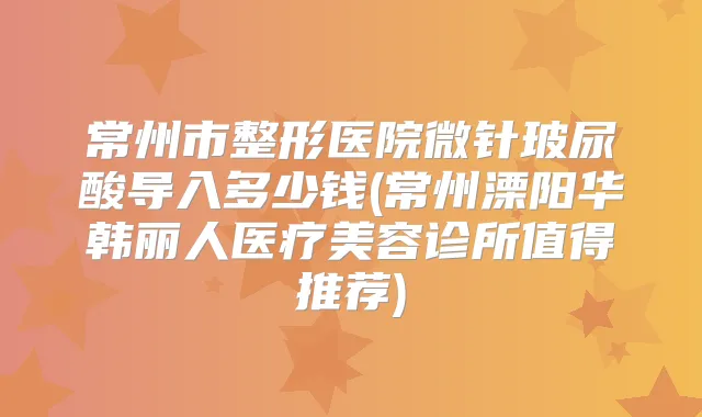 常州市整形医院微针玻尿酸导入多少钱(常州溧阳华韩丽人医疗美容诊所值得推荐)