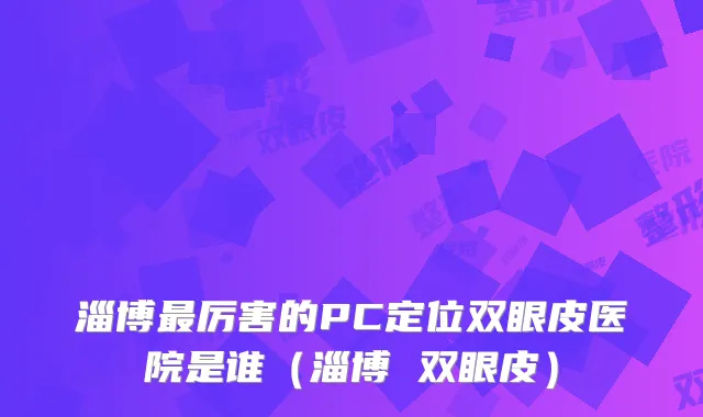 淄博厉害的PC定位双眼皮医院是谁（淄博 双眼皮）