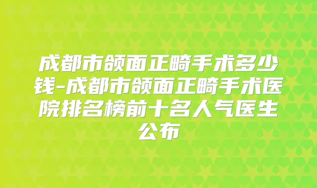 成都市颌面正畸手术多少钱-成都市颌面正畸手术医院排名榜前十名人气医生公布