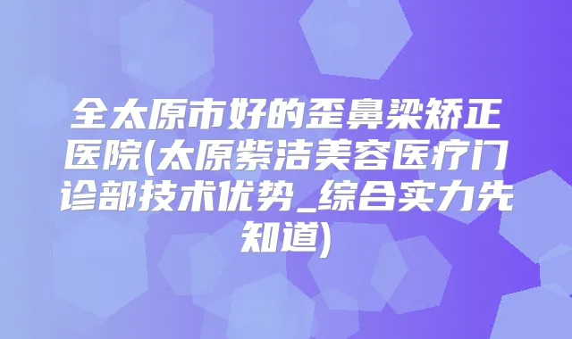 全太原市好的歪鼻梁矫正医院(太原紫洁美容医疗门诊部技术优势_综合实力先知道)