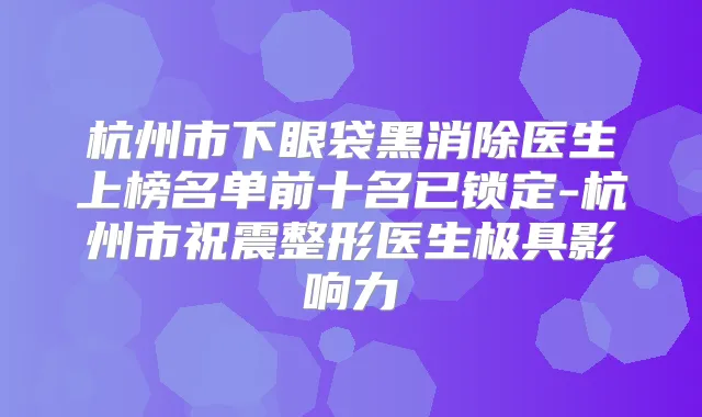 杭州市下眼袋黑消除医生上榜名单前十名已锁定-杭州市祝震整形医生极具影响力