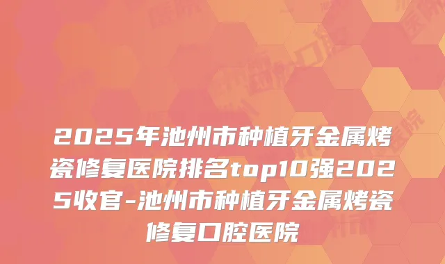 2025年池州市种植牙金属烤瓷修复医院排名top10强2025收官-池州市种植牙金属烤瓷修复口腔医院
