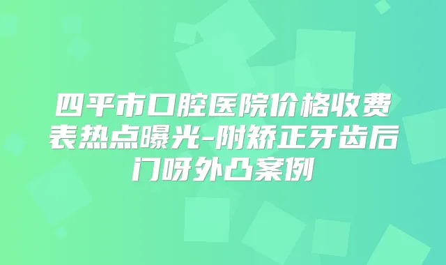 四平市口腔医院价格收费表热点曝光-附矫正牙齿后门呀外凸案例