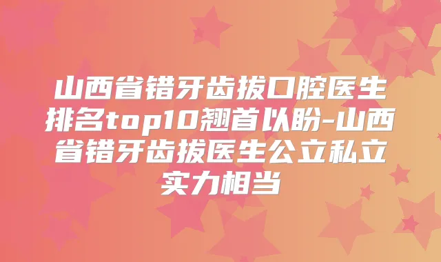山西省错牙齿拔口腔医生排名top10翘首以盼-山西省错牙齿拔医生公立私立实力相当