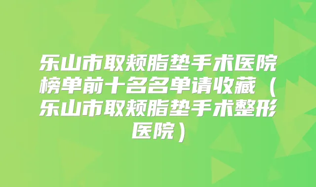 乐山市取颊脂垫手术医院榜单前十名名单请收藏(乐山市取颊脂垫手术整形医院)